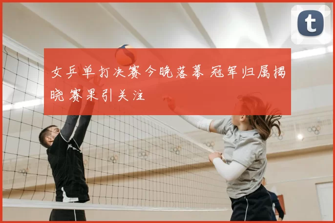 女乒单打决赛今晚落幕 冠军归属揭晓 赛果引关注