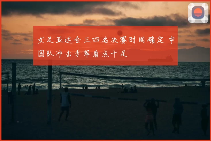 女足亚运会三四名决赛时间确定 中国队冲击季军看点十足