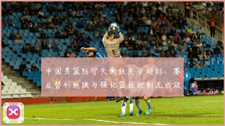 中国男篮防守失衡致失分超标，赛后替补轮换与强化篮板控制见成效