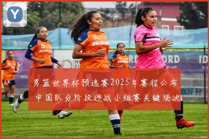 男篮世界杯预选赛2025年赛程公布 中国队分阶段迎战小组赛关键场次