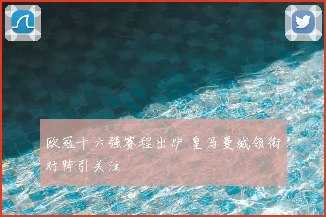 欧冠十六强赛程出炉 皇马曼城领衔对阵引关注