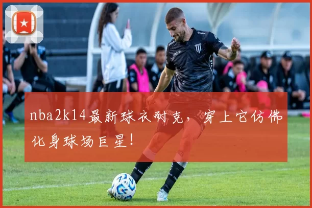 nba2k14最新球衣耐克,穿上它仿佛化身球场巨星!