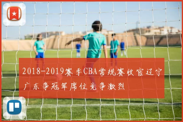 2018-2019赛季CBA常规赛收官辽宁广东争冠军席位竞争激烈