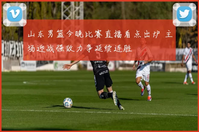 山东男篮今晚比赛直播看点出炉 主场迎战强敌力争延续连胜