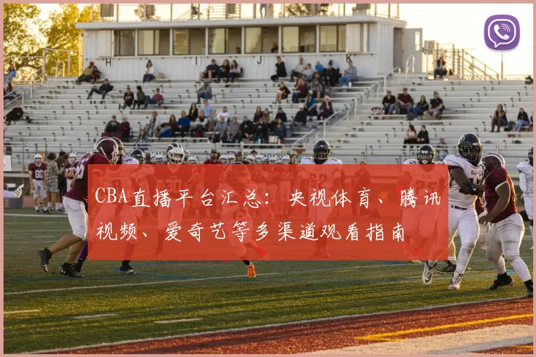 CBA直播平台汇总：央视体育、腾讯视频、爱奇艺等多渠道观看指南