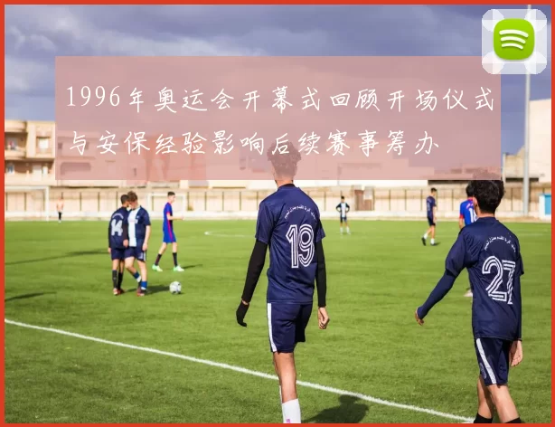 1996年奥运会开幕式回顾开场仪式与安保经验影响后续赛事筹办