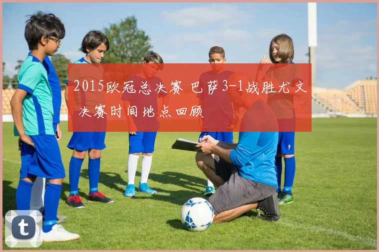 2015欧冠总决赛 巴萨3-1战胜尤文 决赛时间地点回顾