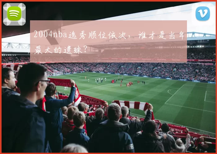 2004nba选秀顺位依次，谁才是当年最大的遗珠？