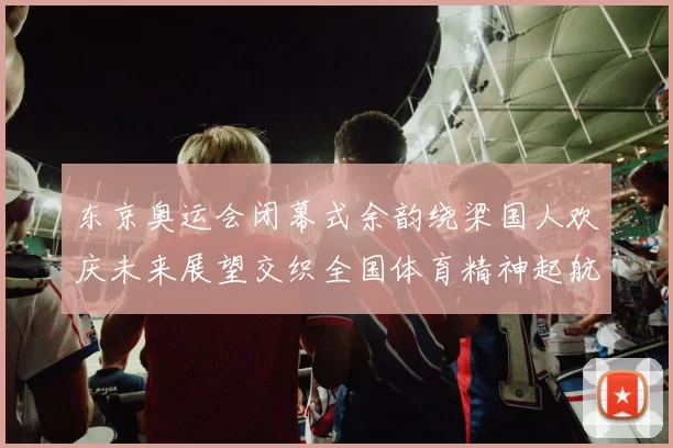 东京奥运会闭幕式余韵绕梁国人欢庆未来展望交织全国体育精神起航