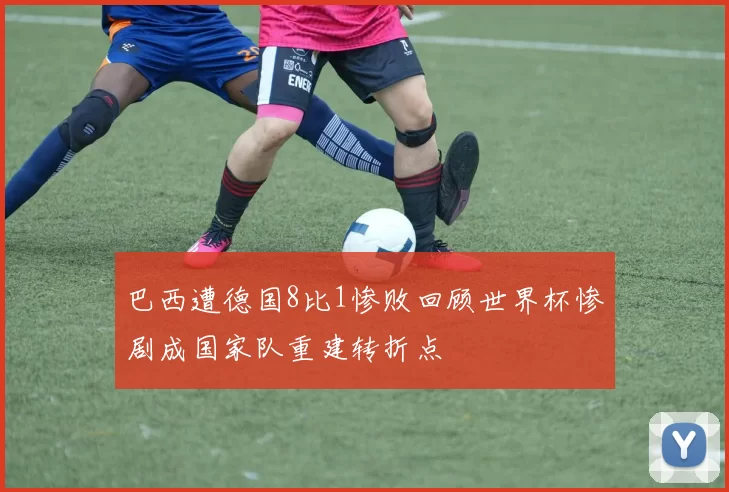 巴西遭德国8比1惨败回顾世界杯惨剧成国家队重建转折点