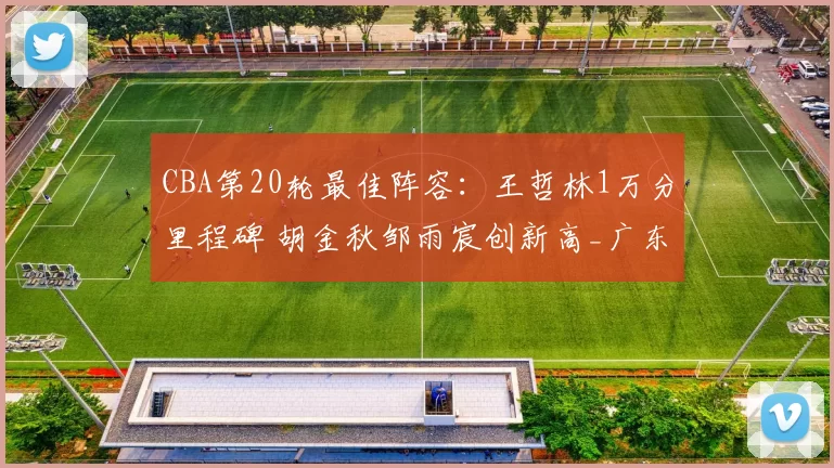 CBA第20轮最佳阵容：王哲林1万分里程碑 胡金秋邹雨宸创新高_广东_球员_广厦