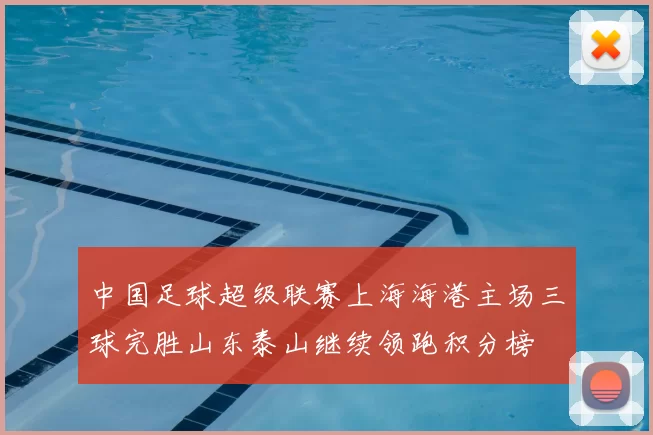 中国足球超级联赛上海海港主场三球完胜山东泰山继续领跑积分榜