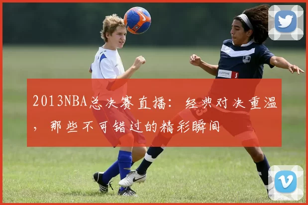 2013NBA总决赛直播:经典对决重温,那些不可错过的精彩瞬间