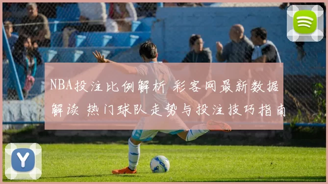 NBA投注比例解析 彩客网最新数据解读 热门球队走势与投注技巧指南