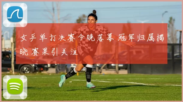 女乒单打决赛今晚落幕 冠军归属揭晓 赛果引关注