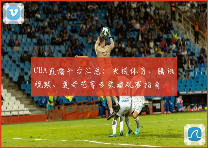 CBA直播平台汇总：央视体育、腾讯视频、爱奇艺等多渠道观赛指南