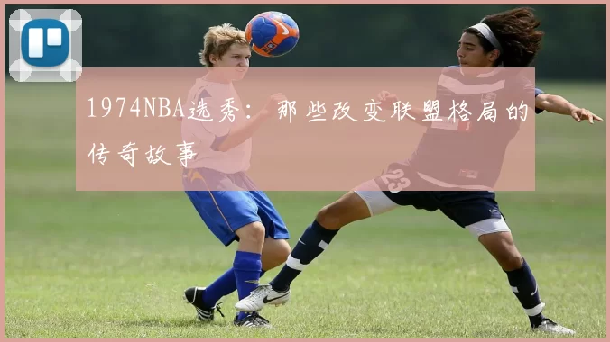 1974NBA选秀：那些改变联盟格局的传奇故事