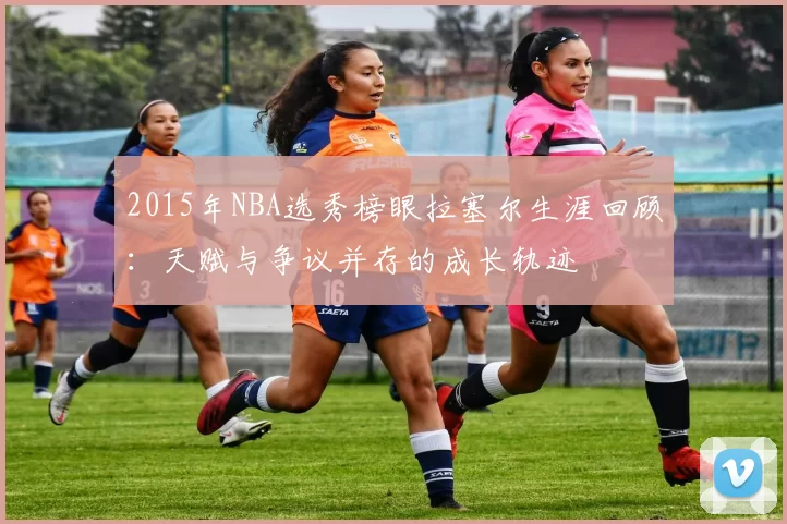 2015年NBA选秀榜眼拉塞尔生涯回顾：天赋与争议并存的成长轨迹