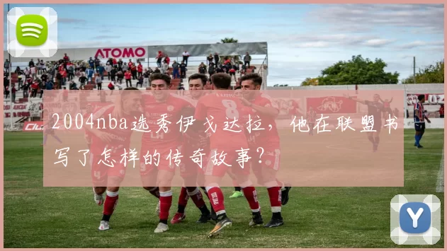 2004nba选秀伊戈达拉，他在联盟书写了怎样的传奇故事？