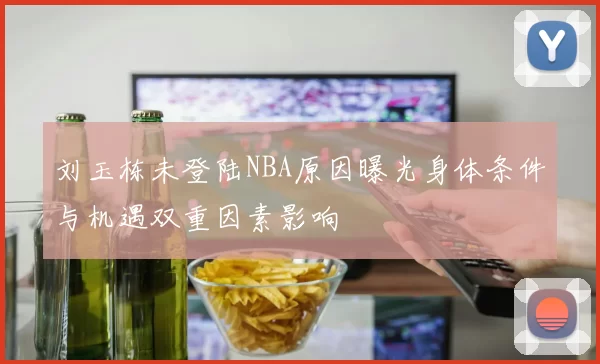 刘玉栋未登陆NBA原因曝光身体条件与机遇双重因素影响