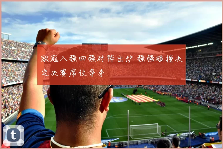 欧冠八强四强对阵出炉 强强碰撞决定决赛席位争夺