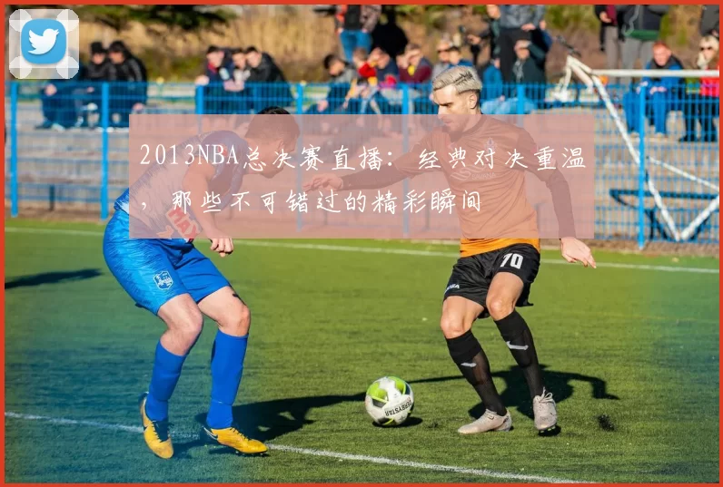 2013NBA总决赛直播：经典对决重温，那些不可错过的精彩瞬间