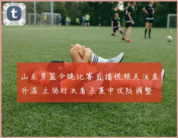 山东男篮今晚比赛直播视频关注度升温 主场对决看点集中攻防调整