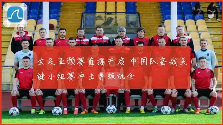 女足亚预赛直播开启 中国队备战关键小组赛冲击晋级机会