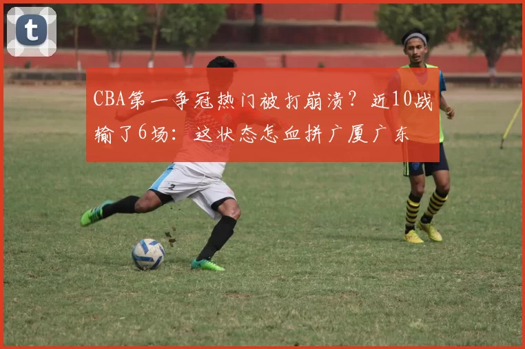 CBA第一争冠热门被打崩溃？近10战输了6场：这状态怎血拼广厦广东