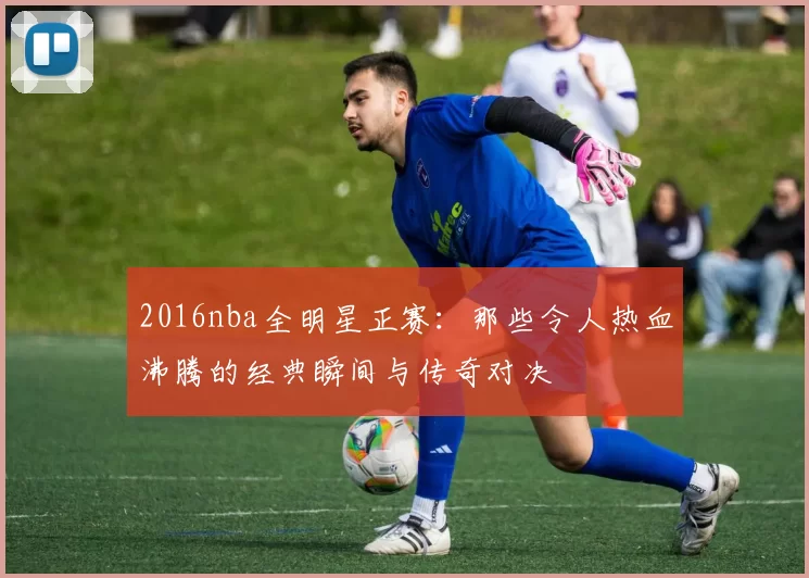 2016nba全明星正赛：那些令人热血沸腾的经典瞬间与传奇对决