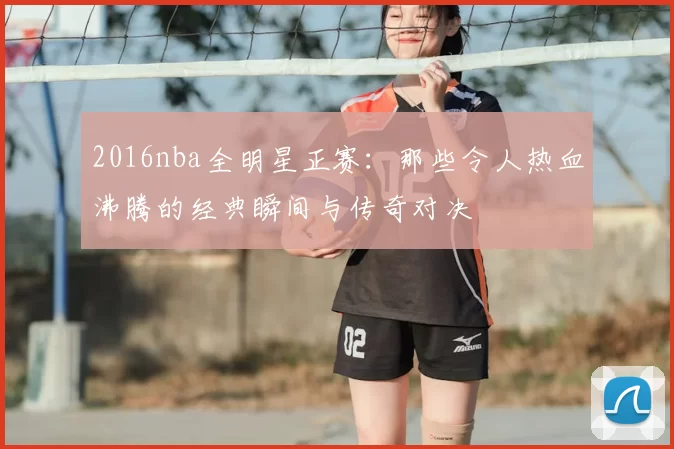 2016nba全明星正赛：那些令人热血沸腾的经典瞬间与传奇对决